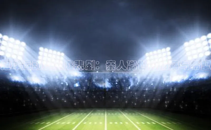 悟空体育平台登录入口百度学术足球运动员家庭悲剧：亲人离世的伤痛与希望