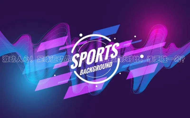 悟空体育入口百度取证激动人心！足球运动员对比照片男性精彩对比，谁更胜一筹？