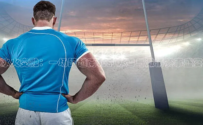 冰火交融：一场跨越南北的冰雪与激情赛事盛宴