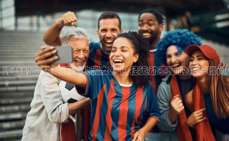 跨越时空的竞速：欧洲女子田径运动赛事的精彩瞬间